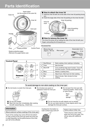 Page 87
Parts Identification
Accessories
(plug)
Detachable Cord
(Appliance plug)Rice scoopMeasuring cup
(Approx. 180 ml)
Handle Outer lid
Display window Control Panel
PlugInner panInner lid Hook button
(on the surface of the outer lid)
Heater protective paper
(Remove this paper before use)
How to remove the inner lid
The inner lid comes off by holding the side of the inner lid with your
fingers and pulling the lid towards you.
How to attach the inner lid
1Hold the inner lid with the small side of the inner...
