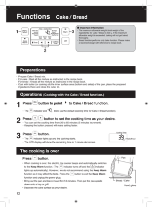 Page 1212
Functions   Cake / Bread
Press  button.
• When cooking is over, the electric rice cooker beeps and automatically switches 
to the Keep Warm function. (The 
 indicator turns off and the  indicator 
lights up automatically). However, we do not recommend using the Keep Warm 
function as it may affect the taste. Press the 
 button to exit the Keep Warm 
function and unplug the power plug.
•  Bring out the pan and leave it cool for 2-3 minutes. Then put the pan upside 
down onto a tray or grill.
•...