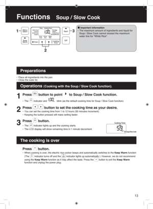 Page 13Functions   Soup / Slow Cook
13
1
Press  button to point  to Soup / Slow Cook function. 
• The  indicator and  blink (as the default cooking time for Soup / Slow Cook function).
2
Press   button to set the cooking time as your desire.
• You can set the cooking time from 1 to 12 hours (30 minutes increment).
•  Keeping the button pressed will make setting faster.
3
Press  button.
• The  indicator lights up and the cooking starts.
•  The LCD display will show remaining time in 1 minute decrement.
 
■I m...