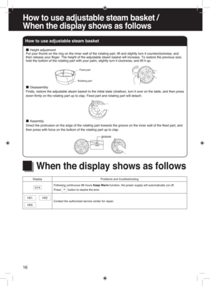 Page 16How  to use  adjustable  steam b asket /
Whe n th e dis play  shows  as  follows
16
How to use adjustable steam basket
Fixed part
Rotating part
 
■Height adjustment
Put your thumb on the ring on the inner wall of the rotating part, lift and slightly turn it counterclockwise, and 
then release your  finger. The height of the adjustable steam basket will increase. To restore the previous size, 
hold the bottom of the rotating part with your palm, slightly turn it clockwise, and lift it up.
 
■Disassembly...
