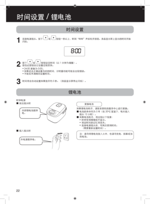 Page 22时间设置
锂电池
1
连接电源插头。按下          或          按钮一秒以上，听到“哔哔”声后松开按钮。液晶显示屏上显示的时间开始
闪烁。
2
按下  或  按钮设定时间（以 1 分钟为增量）。 
按住此按钮会让设置过程变快。
•  24:00 更换为 0:00。
•  如果还未正确设置当前的时间，计时器功能可能会出现错误。
•  不能在烹调期间设置时间。
3时间将会自动设置如果放开约 5 秒。（液晶显示屏停止闪烁）。
时钟电源
 
■拔出插头时
更换电池
如果锂电池耗尽，请联系授权的服务中心进行更换。
 
■电池的寿命约为 5 年（在 20°C 室温下，每天插入
插头 12 小时）。
 
■如果电池耗尽，将出现以下现象：
•  时钟变得模糊或不显示。
•  预设时间的记忆将丢失。
•  连接电源插头后，可再次使用时间。 
（需要重新设置时间）。
注：请勿将锂电池放入火中，也请勿充电、拆解或加
热电池。
 
■插入插头时
外电源提供电。内部锂电池提供
电。
22
时间设置 / 锂电池 