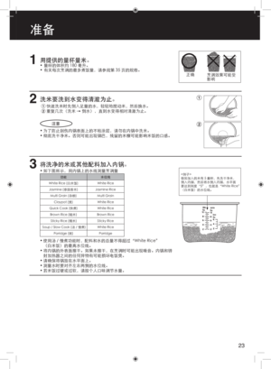 Page 231用提供的量杯量米。•  量杯的体积约 180 毫升。
•  有关每次烹调的最多煮饭量，请参阅第 35 页的规格。
2洗米要洗到水变得清澈为止。
1 快速洗米时先倒入足量的水，轻轻地搅动米，然后换水。 
2 重复几次（洗米 → 倒水），直到水变得相对清澈为止。注意
• 为了防止刮伤内锅表面上的不粘涂层，请勿在内锅中洗米。
• 彻底洗干净米。否则可能出现锅巴，残留的米糠可能影响米饭的口感。
3将洗净的米或其他配料加入内锅。
• 如下图所示，用内锅上的水线测量烹调量
功能 水位线
White Rice (白米饭) Jasmine (泰国香米) Multi Grain (杂粮) Claypot (煲)
Quick Cook (快煮) Brown Rice (糙米) Sticky Rice (糯米)
Porridge (粥)
Soup / Slow Cook (汤 / 慢煮) White Rice
Jasmine Rice Multi GrainWhite Rice
White Rice
Brown Rice Sticky Rice
Porridge
White Rice
•
•
•
•
• 使用汤 /...