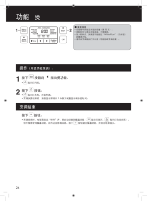 Page 2626
功能   煲
 
■重要信息•
•
•
•  
在规格中所指定米饭的容量（第 35 页）。
将配料均匀洒在米饭表面，不要搅拌。
放入配料后，其高度不能超过“White Rice”（白米饭）
的最高水位。
请勿在烹调期间打开外盖（可能影响烹调结果）。
 
 
 
按下  按钮。
• 
烹调结束时，电饭煲发出“哔哔”声，并自动切换到保温功能（        指示灯熄灭，         指示灯自动点亮）。
但不推荐使用保温功能，因为这会影响口感。按下         按钮退出保温功能，并拔出电源插头。
1
按下  按钮将  指向煲功能。
•  指示灯闪烁。
2
按下  按钮。
•  指示灯点亮，开始烹调。
•  烹调快要结束前，液晶显示屏将以 1 分钟为减量显示剩余的时间。
操作（用煲功能烹调）。
烹调结束 