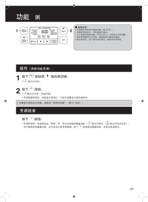 Page 271
按下  按钮将  指向粥功能。
•  指示灯闪烁。
2
按下  按钮。
• 指示灯点亮，开始烹调。
•  烹调快要结束前，液晶显示屏将以 1 分钟为减量显示剩余的时间。
 
■重要信息•  在规格中所指定米饭的容量（第 35 页）。
•  如果使用过多水，可能造成水溢出。
•  为了使粥变得更浓稠，你可以依个人口味减少水的用量。
•  若在烹调期间打开外盖，凝结的湿气量可能增加。
•  每次使用后，取下蒸汽盖并清洁，避免有任何异味。
操作（用粥功能烹调）。
烹调结束
•  如果要为粥预设计时器，请参阅“使用计时器”（第 31 页的）。 
按下  按钮。
• 烹调结束时，电饭煲发出“哔哔”声，并自动切换到保温功能（        指示灯熄灭，        指示灯自动点亮）。
但不推荐使用保温功能，因为这会让粥变得很稠。按下  按钮退出保温功能，并拔出电源插头。
27
功能   粥 