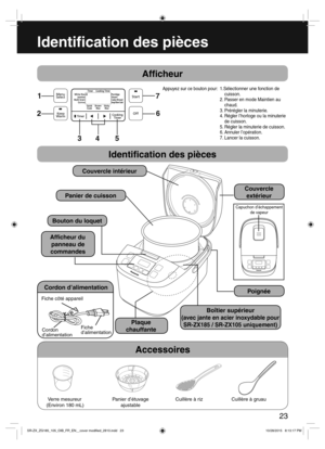Page 23 
7
23
Identi cation des pièces
Af cheur
Appuyez sur ce bouton pour:
Identi cation des pièces
Couvercle intérieur
Panier de cuisson
Bouton du loquet
Af cheur du
panneau de
commandes
Cordon d’alimentation
Fiche côté appareil
Cordon
d’alimentationFiche
d’alimentation
Poignée
Couvercle
extérieur
Capuchon d’échappement 
de vapeur
Accessoires
Verre mesureur 
(Environ 180 mL)Panier d’étuvage
ajustableCuillère à riz Cuillère à gruau
Plaque
chauffante
1.Sélectionner une fonction de 
cuisson.
2. Passer en mode...