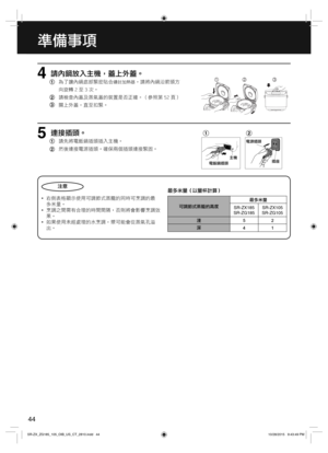 Page 4444
準備事項    
請內鍋放入主機，蓋上外蓋。
 
為了讓內鍋底部緊密貼合鑄封加熱器，請將內鍋沿箭頭方
  向旋轉 2 至 3 次。
  請檢查內蓋及蒸氣蓋的裝置是否正確。（參照第 52 頁） 
  關上外蓋，直至扣緊。4 
連接插頭。
 
請先將電飯鍋插頭插入主機。
  然後連接電源插頭。確保兩個插頭連接緊固。5電源插頭
插座 主機
電飯鍋插頭
注意
  •右側表格顯示使用可調節式蒸籠的同時可烹調的最
    多米量。
  •烹調之間需有合理的時間間隔，否則將會影響烹調效 
   果。
  •如果使用未經處理的水烹調，漿可能會從蒸氣孔溢
   出。最多米量（以量杯計算）
可調節式蒸籠的高度最多米量
SR-ZX185
SR-ZG185SR-ZX105
SR-ZG105
淺52
深
41
1
2
3
1
2
SR-ZX_ZG185_105_OIB_US_CT_2810.indd   44SR-ZX_ZG185_105_OIB_US_CT_2810.indd   4410/28/2015   9:43:49 PM10/28/2015   9:43:49 PM 