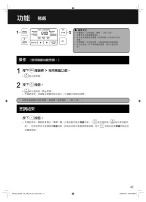 Page 4747
功能稀飯
  ¦重要資訊  •米量載於「技術規格」章節。（第 55 頁）
  •水量過多可能會導致溢出。
  •為了使稀飯變得更濃稠，你可依個人口味減少水的
用量。
  •烹調期間，若外蓋打開，水氣凝結量可能會增加。
  •每次使用後，取下蒸氣蓋并清潔，以防止產生異
味。
  Operations
按下  按鈕將指向稀飯功能。
  • 指示燈閃爍。
1
按下  按鈕。
  • 指示燈亮起，開始烹調。
  •烹調結束前，液晶顯示屏會按每次減少 1 分鐘顯示剩餘的時間。
2
•  如需預設稀飯的預約時間，請參閱「使用預約」（第 51 頁 ）。
按下  按鈕。
  •烹調結束時，電飯鍋會發出“嗶嗶＂聲，且會自動切換至保溫功能。（ 指示燈熄滅， 指示燈自動亮
起。）但是我們並不建議使用保溫功能，因為此功能可能會使稀飯過稠。按下 
 按鈕以結束保溫功能及拔
出電源插頭。
操作  （使用稀飯功能烹調。）
烹調結束
SR-ZX_ZG185_105_OIB_US_CT_2810.indd   47SR-ZX_ZG185_105_OIB_US_CT_2810.indd   4710/28/2015...