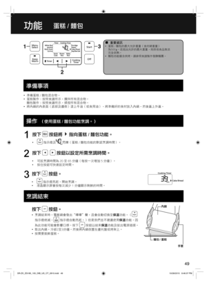 Page 4949
功能蛋糕 / 麵包
  ¦重要資訊  •蛋糕 / 麵包的最大允許重量（食材總重量）
為500 g。若超出允許的最大重量，則烘培食品無法
完全烘熟。
  •麵包功能僅含烘烤。請參照食譜製作發酵麵團。
  •準備蛋糕 / 麵包混合物。
  •蛋糕製作：按照食譜所示，攪拌所有混合物。
麵包製作：按照食譜所示，揉捏所有混合物。
  •將內鍋的內表面（底部及邊側）塗上牛油（或食用油），將準備好的食材放入內鍋，然後蓋上外蓋。
  Operations
按下  按鈕將指向蛋糕 / 麵包功能。
  • 指示燈及閃爍（蛋糕 / 麵包功能的默認烹調時間）。
1
按下    按鈕以設定所需烹調時間。
  •可設烹調時間為 20 至 65 分鐘（每按一次增加 5 分鐘）。
  •按住按鈕可快速設定時間。
2
按下  按鈕。
  • 指示燈亮起，開始烹調。
  •液晶顯示屏會按每次減少 1 分鐘顯示剩餘的時間。
3
按下  按鈕。
  •烹調結束時，電飯鍋會發出“嗶嗶＂聲，且會自動切換至保溫功能。（
指示燈熄滅， 指示燈自動亮起。）但是我們並不建議使用保溫功能，因
為此功能可能會影響口感。按下...