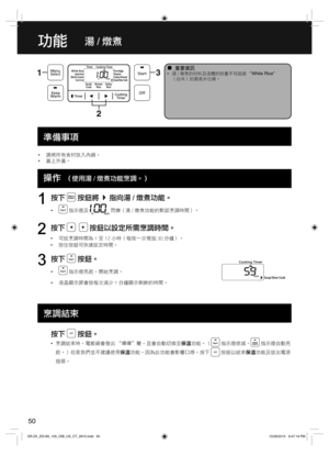 Page 5050
功能湯 / 燉煮
  ¦重要資訊  •湯 / 燉煮的材料及液體的份量不可超過 “White Rice”
（白米）的最高水位線。
  •請將所有食材放入內鍋。
  •蓋上外蓋。
  Operations
按下  按鈕將指向湯 / 燉煮功能。
  • 指示燈及  閃爍（湯 / 燉煮功能的默認烹調時間）。
1
按下    按鈕以設定所需烹調時間。
  •可設烹調時間為 1 至 12 小時（每按一次增加 30 分鐘）。
  •按住按鈕可快速設定時間。
2
按下  按鈕。
  • 指示燈亮起，開始烹調。
  •液晶顯示屏會按每次減少 1 分鐘顯示剩餘的時間。
3
按下  按鈕。
  •烹調結束時，電飯鍋會發出 “嗶嗶＂聲，且會自動切換至保溫功能。（ 指示燈熄滅， 指示燈自動亮
起。）但是我們並不建議使用保溫功能，因為此功能會影響口感。按下 
 按鈕以結束保溫功能及拔出電源
插頭。
準備事項
操作
  （使用湯 / 燉煮功能烹調。）
烹調結束
SR-ZX_ZG185_105_OIB_US_CT_2810.indd   50SR-ZX_ZG185_105_OIB_US_CT_2810.indd...