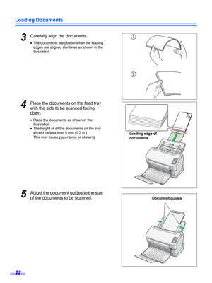 Page 22Loading Documents
22
3Carefully align the documents.
•The documents feed better when the leading 
edges are aligned slantwise as shown in the 
illustration.
4Place the documents on the feed tray 
with the side to be scanned facing 
down.
•Place the documents as shown in the 
illustration.
•The height of all the documents on the tray 
should be less than 5 mm (0.2 in.).
This may cause paper jams or skewing.
5Adjust the document guides to the size 
of the documents to be scanned.
1
2
Document guides...