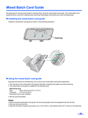 Page 2525
Mixed Batch Card Guide
No adjustment to the document guide is required when using the mixed batch card guide. This mixed batch card 
guide prevents a card from skewing when scanning mixed paper documents and a card simultaneously.
„Installing the mixed batch card guide
Install the mixed batch card guide as shown in the following illustration.
„Using the mixed batch card guide
Set paper documents on the feed tray, and a card on the mixed batch card guide respectively.
•The card set on the mixed batch...