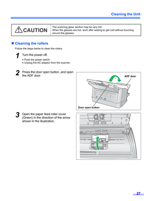 Page 27Cleaning the Unit
27
„Cleaning the rollers
Follow the steps below to clean the rollers.
1Turn the power off.
•Push the power switch.
•Unplug the AC adaptor from the scanner.
2Press the door open button, and open 
the ADF door.
3Open the paper feed roller cover 
(Green) in the direction of the arrow 
shown in the illustration.
The scanning glass section may be very hot. 
When the glasses are hot, work after waiting to get cold without touching 
around the glasses.
CAUTION
Door open buttonADF door 