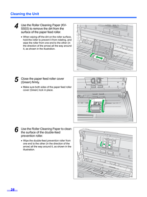 Page 28Cleaning the Unit
28
4Use the Roller Cleaning Paper (KV-
SS03) to remove the dirt from the 
surface of the paper feed roller.
•When wiping off the dirt on the roller surface, 
hold the roller to prevent it from rotating, and 
wipe the roller from one end to the other (in 
the direction of the arrow) all the way around 
it, as shown in the illustration.
5Close the paper feed roller cover 
(Green) firmly.
•Make sure both sides of the paper feed roller 
cover (Green) lock in place.
6Use the Roller Cleaning...