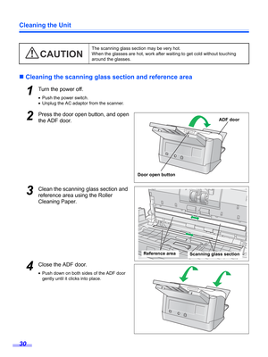 Page 30Cleaning the Unit
30
„Cleaning the scanning glass section and reference area
1Turn the power off.
•Push the power switch.
•Unplug the AC adaptor from the scanner.
2Press the door open button, and open 
the ADF door.
3Clean the scanning glass section and 
reference area using the Roller 
Cleaning Paper.
4Close the ADF door.
•Push down on both sides of the ADF door 
gently until it clicks into place.The scanning glass section may be very hot. 
When the glasses are hot, work after waiting to get cold...