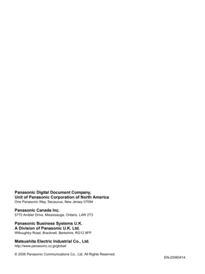 Page 46Panasonic Digital Document Company,
Unit of Panasonic Corporation of North America
One Panasonic Way, Secaucus, New Jersey 07094
Panasonic Canada Inc.
5770 Ambler Drive, Mississauga, Ontario, L4W 2T3
Panasonic Business Systems U.K.
A Division of Panasonic U.K. Ltd.
Willoughby Road, Bracknell, Berkshire, RG12 8FP
Matsushita Electric Industrial Co., Ltd.
http://www.panasonic.co.jp/global/
© 2006 Panasonic Communications Co., Ltd. All Rights Reserved.
EN-20060414 