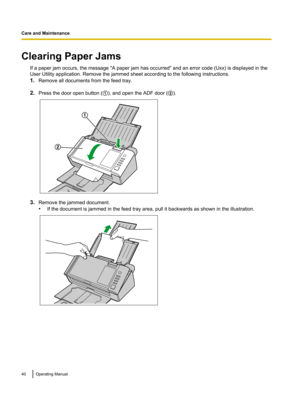Page 40Clearing Paper Jams
If a paper jam occurs, the message "A paper jam has occurred " and an error code (Uxx) is displayed in the
User Utility application. Remove the jammed sheet according to the following instructions.
1. Remove all documents from the feed tray.
2. Press the door open button ( A), and open the ADF door (B).3.
Remove the jammed document.
•If the document is jammed in the feed tray area, pull it backwards as shown in the illustration. 40 Operating ManualC
a
r
e
a
n
d
M
a
i
n
t
e
n...