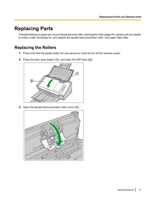 Page 51Replacing Parts
If  double feeding or paper jam occurs frequently even after cleaning the roller (page 44), please call your dealer
to order a roller exchange kit, and replace the double feed prevention roller, and paper feed roller.
Replacing the Rollers 1.Press and hold the power button for one second or more to turn off the scanner power.
2. Press the door open button ( A), and open the ADF door (B).3.
Open the double feed prevention roller cover ( A). Operating Manual 51Replacement Parts and Optional...