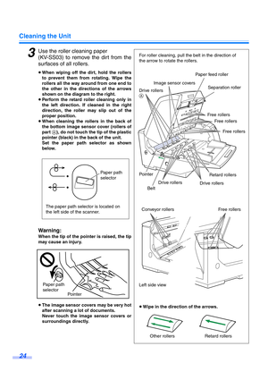 Page 24Cleaning the Unit
24
3Use the roller cleaning paper 
(KV-SS03) to remove the dirt from the
surfaces of all rollers.
≥When wiping off the dirt, hold the rollers
to prevent them from rotating. Wipe the
rollers all the way around from one end to
the other in the directions of the arrows
shown on the diagram to the right.
≥Perform the retard roller cleaning only in
the left direction. If cleaned in the right
direction, the roller may slip out of the
proper position.
≥When cleaning the rollers in the back of...