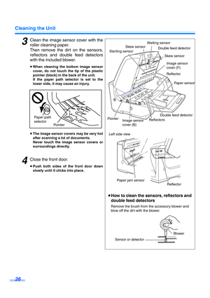 Page 26Cleaning the Unit
26
3Clean the image sensor cover with the
roller cleaning paper.
Then remove the dirt on the sensors,
reflectors and double feed detectors
with the included blower.
≥When cleaning the bottom image sensor
cover, do not touch the tip of the plastic
pointer (black) in the back of the unit.
If the paper path selector is set to the
lower side, it may cause an injury.
≥The image sensor covers may be very hot
after scanning a lot of documents. 
Never touch the image sensor covers or...