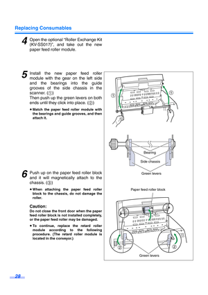 Page 28Replacing Consumables
28
4Open the optional “Roller Exchange Kit
(KV-SS017)”, and take out the new
paper feed roller module.
5Install the new paper feed roller
module with the gear on the left side
and the bearings into the guide
grooves of the side chassis in the
scanner. (1)
Then push up the green levers on both
ends until they click into place. (2)
≥Match the paper feed roller module with
the bearings and guide grooves, and then
attach it.
6Push up on the paper feed roller block
and it will...