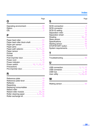 Page 39Index39
Pag e Pa ge
O
Operating environment . . . . . . . . . . . . . . .  35
Option . . . . . . . . . . . . . . . . . . . . . . . . . . . .  35
OS. . . . . . . . . . . . . . . . . . . . . . . . . . . . . . . .  2
P
Paper feed roller . . . . . . . . . . . . . . . . . . . . 24
Paper feed roller block shaft . . . . . . . . . . .  27
Paper jam sensor . . . . . . . . . . . . . . . . . . .  26
Paper jams . . . . . . . . . . . . . . . . . . . . . . . .  21
Paper path selector. . . . . . . . . . . .  10, 17 ,...