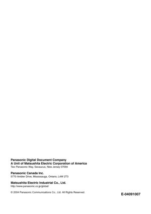 Page 40Panasonic Digital Document Company
A Unit of Matsushita Electric Corporation of America
Two Panasonic Way, Secaucus, New Jersey 07094
Panasonic Canada Inc.
5770 Ambler Drive, Mississauga, Ontario, L4W 2T3
Matsushita Electric Industrial Co., Ltd.
http://www.panasonic.co.jp/global/
© 2004 Panasonic Communications Co., Ltd. All Rights Reserved.
E-04091007 