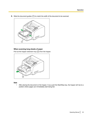 Page 296.
Slide the document guides ( ) to match the width of the document to be scanned.
When scanning long sheets of paper
Pull out the hopper extension tray (
) from the hopper.
Note
•After placing the document on the hopper, if you push the Start/Stop key, the hopper will rise to a
position where pages can immediately start being fed. Operating Manual 29 Operation1 1 2 2  