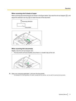 Page 31When scanning short sheets of paper
When scanning documents
 like the one shown in the figure below, fully raise the exit sub stopper ( ), and
adjust the extension sub tray ( ) to match the size of the document.
When scanning thin documents
Slightly raise the exit sub stopper (
).
• The documents will exit smoothly since there is a smaller step at the exit. 8.
Open your scanning application *1
 and scan the documents.
*1 The software RTIV and QuickScan Pro demo, included with the scanner, can be used for...