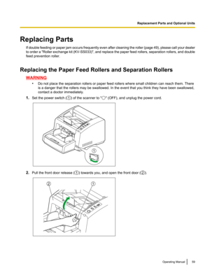 Page 59Replacing Parts
If double feeding  or paper jam occurs frequently even after cleaning the roller (page 49), please call your dealer
to order a "Roller exchange kit (KV-SS033)", and replace the paper feed rollers, separation rollers, and double
feed prevention roller.
Replacing the Paper Feed Rollers and Separation Rollers WARNING
•Do not place the separation rollers or paper feed rollers where small children can reach them. There
is a danger that the rollers may be swallowed. In the event that...