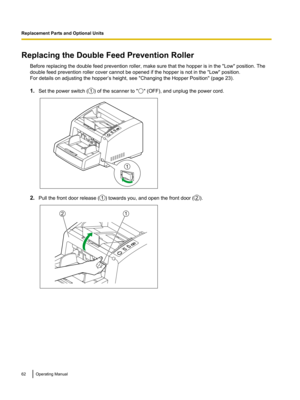Page 62Replacing the Double Feed Prevention Roller
Before replacing the double feed prevention roller, make sure that the hopper is in the "Low" position. The
double feed prevention roller cover cannot be opened if the hopper is not in the "Low" position.
For details on adjusting the hopper’s height, see "Changing the Hopper Position" (page 23).
1.Set the power switch ( ) of the scanner to " " (OFF), and unplug the power cord.
2.
Pull the front door release ( ) towards you, and...