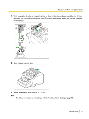 Page 714.
While keeping the direction of the post-imprinter as shown in the diagram below, insert the pins ( ) on
both sides into the guides, and insert the pins ( ) on both sides into the guides until they are locked by
the springs ( ).
5.
Close the post-imprinter door. 6.
Set the power switch of the scanner to " " (ON).
Note
•For details on installing an ink cartridge, refer to "Installing the Ink Cartridge" (page 72). Operating Manual 71Replacement Parts and Optional Units1 2 3 1
2
12
3    