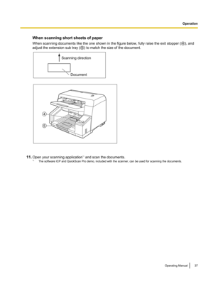 Page 37When scanning short sheets of paper
When scanning documents like the one shown in the figure below, fully raise the exit stopper ( D), and
adjust the extension sub tray ( E) to match the size of the document.
11. Open your scanning application *1
 and scan the documents.
*1 The software ICP and QuickScan Pro demo, included with the scanner, can be used for scanning the documents.
Operating Manual37OperationScanning direction
Document 4
5  
