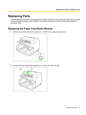 Page 65Replacing PartsIf double feeding or paper jam occurs frequently even after cleaning the roller (page  56), please call your dealer
to order a "Roller exchange kit (KV-SS039)", and replace the paper feed roller module and double feed
prevention roller.
Replacing the Paper Feed Roller Module 1.Set the power switch ( A) of the scanner to "
" (OFF), and unplug the power cord.
2. Pull the ADF door release ( A) towards you, and open the ADF door ( B).
Operating Manual65Replacement Parts and...