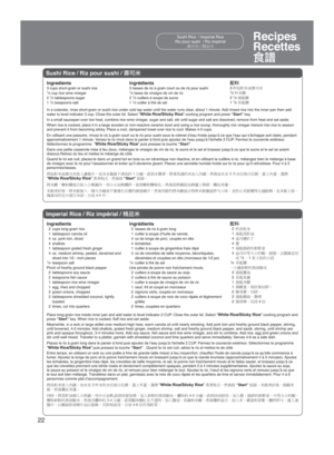 Page 2222
Recipes
Recettes
[ð
Sushi Rice / Riz pour sushi / ÖM#
Ingredients 
3 cups short-grain or sushi rice
1⁄2 cup rice wine vinegar
2 1⁄2 tablespoons sugar
1 1⁄2 teaspoons salt 
In a colander, rinse short-grain or sushi rice under cold tap water until the water r\
uns clear, about 1 minute. Add rinsed rice into the inner pan then add 
water to level indicator 3 cup. Close the outer lid. Select 
“White Rice/Sticky Rice” cooking program and press  “Start” key.
In a small saucepan over low heat, combine...