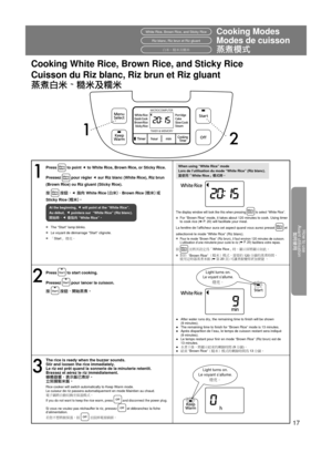 Page 17How to use
Avant utilisation 如何使用
17
1 2
Cooking ModesWhite Rice, Brown Rice, and Sticky Rice
Cooking White Rice, Brown Rice, and Sticky Rice
1
Press  to point e to White Rice, Brown Rice, or Sticky Rice.
Pressez 
 pour régler  e sur Riz blanc (White Rice), Riz brun 
(Brown Rice) ou Riz gluant (Sticky Rice).
按 
 按鈕，e	指向	White Rice (白米)、Brown Rice (糙米) 或	
Sticky Rice (糯米)。
At the beginning, e will point at the “White Rice”.
Au début,  e pointera sur  “White Rice” (Riz blanc).
開始時，e	會指向	“White Rice”。
w...