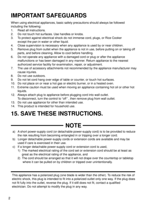 Page 22
IMPORTANT SAFEGUARDS
15. SAVE THESE INSTRUCTIONS.
When using electrical appliances, basic safety precautions should always\
 be followed
including the following:
1.     Read all instructions.
2.     Do not touch hot surfaces. Use handles or knobs.
3.     To protect against electrical shock do not immerse cord, plugs, or Rice C\
ooker
        except the pan in water or other liquid.
4.     Close supervision is necessary when any appliance is used by or n\
ear children.
5.     Remove plug from outlet...