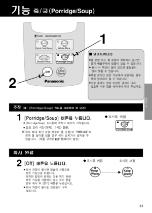 Page 61기능죽/국(Porridge/Soup)
1
●[Porridge/Soup] 표시등이 켜지고 취사가 시작됩니다.
●참조 요리 시간(대략): 1시간 30분.
표시등 켜짐[Porridge/Soup] 버튼을 누릅니다.
알려드립니다
1
[Off] 버튼을 누릅니다.2
2
국의 최대 취사 분량(재료와 물 포함)이 "PORRIDGE"의
최대 물 높이를 넘을 경우 국이 넘치거나 설익을 수
있습니다. (제품 규격은     65페이지 참조)
조작(예: [Porridge/Soup] 기능을 사용하여 죽 요리)
취사 완료
●물 분량 또는 쌀 분량이 정확하지 않으면
증기 배출구에서 밥물이 넘칠 수 있습니다.
●취사 시 뚜껑이 열려 있으면 물방울이
많이 맺힐 수 있습니다.
●죽을 장시간 보온 기능에서 보관하는 경우
죽이 덩어리가 질 수 있습니다.
●사용 후에는 항상 이상한 냄새가 나지
않도록 수분 캡을 떼어내어 닦아 주십시오.
표시등 켜짐표시등 꺼짐
Keep 
WarmKeep 
Warm●취사 과정이 끝나면 밥솥이...