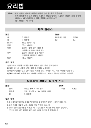 Page 62요리법
치킨 라이스
재료:양념:
쌀3 계량컵요리용 와인, 간장    각 20mL
4 계량컵
물
닭고기 80
 g, 잘게 다짐
35
 g, 채썰기
2조각, 물에 담가 불린 후
밑동을 제거하고 잘게 찢기
2조각, 뜨거운 물을 끼얹어
기름기를 제거하고 채썰기
우엉
버섯
 
유부
 
당근
요리 방법:
    1) 닭고기와 우엉을 뜨거운 물에 재빨리 삶고 즉시 건져냅니다.
    2) 쌀을 씻어서 내솥에 넣고 물을 4 계량컵 넣습니다.
    3) 내솥에 양념을 넣고 남아 있는 재료를 넣고 저어줍니다. 외부 뚜껑을 닫습니다.
    4) [White Rice] 버튼을 눌러 취사를 시작합니다. 취사가 끝나면 맛있게 드십시오.
주의: · 쌀의 성분이 다르기 때문에 바닥에 밥이 탈 수도 있습니다.
 · 아래 요리법에서 요리 분량은 1.8리터 모델용입니다. 1.0리터 모델의 요리 분량에
  대해서는     65페이지의 제품 규격을 참조하십시오.
 · 1컵(계량컵): 약 150 
g.
 
옥수수와 갈비가 들어간...