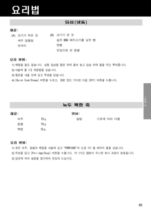 Page 63딤섬(냉동)
재료:
  (A) 크기가 작은 것
새우 덤플링
슈마이
요리 방법:
1) 해동할 필요 없습니다. 냉동 딤섬을 찜판 위에 올려 놓고 딤섬 위에 물을 약간 뿌려줍니다.
2) 내솥에 물 1/2 계량컵을 넣습니다.
3) 찜판을 내솥 안에 넣고 뚜껑을 닫습니다.
4) [Quick Cook/Steam] 버튼을 누르고, 10분 정도 기다린 다음 [Off] 버튼을 누릅니다.
(B)  크기기 큰 것
삶은 BBQ 돼지고기를 넣은 빵
찐빵
연잎으로 싼 찹쌀
요리법
녹두 백합 죽
재료: 양념:
         녹두 70 g 
70
 g 
찹쌀
          백합 10
 g 
   
요리 방법:
1) 씻은 녹두, 찹쌀과 백합을 내솥에 넣고 "PORRIDGE"의 눈금 1이 될 때까지 물을 넣습니다.
2) 뚜껑을 닫고 [Porridge/Soup] 버튼을 누릅니다. 약 1시간 30분이 지나면 취사 과정이 완료됩니다.
3) 입맛에 따라 설탕을 첨가하여 맛있게 드십시오.
사용할 때
63
설탕...