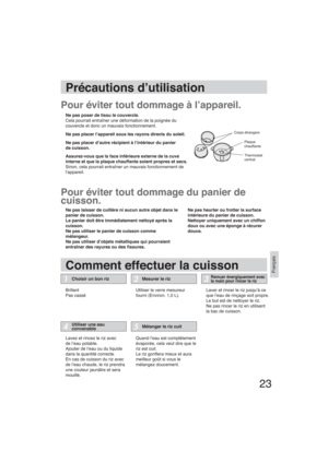 Page 2323
Français
Précautions d’utilisation
Comment effectuer la cuisson
Pour éviter tout dommage à l’appareil.
Pour éviter tout dommage du panier de 
cuisson.
Ne pas poser de tissu le couvercle.
Cela pourrait entraîner une déformation de la poignée du
couvercle et donc un mauvais fonctionnement.
Ne pas placer l’appareil sous les rayons directs du soleil.
Ne pas placer d’autre récipient à l’intérieur du panier
de cuisson.
Assurez-vous que la face inférieure externe de la cuve 
interne et que la plaque...