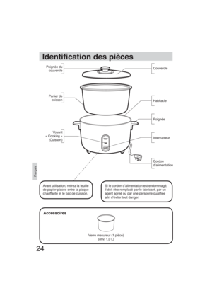 Page 2424
Français
Identi cation des pièces
Accessoires
Cordon 
d’alimentation Poignée
Interrupteur Habitacle Couvercle Poignée du 
couvercle
Panier de 
cuisson
Verre mesureur (1 pièce)
(env. 1,0 L)
Si le cordon d’alimentation est endommagé, 
il doit être remplacé par le fabricant, par un 
agent agréé ou par une personne quali ée 
a n d’éviter tout danger.  Avant utilisation, retirez la feuille 
de papier placée entre la plaque 
chauffante et le bac de cuisson.Voyant 
« Cooking »
(Cuisson)...