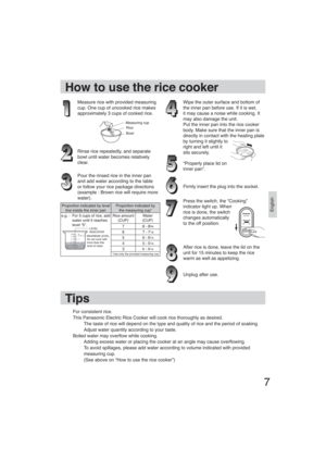 Page 77
English
How to use the rice cooker
Measure rice with provided measuring 
cup. One cup of uncooked rice makes 
approximately 3 cups of cooked rice.
Measuring cupRice
Bowl
Rinse rice repeatedly, and separate 
bowl until water becomes relatively 
clear.
Pour the rinsed rice in the inner pan 
and add water according to the table 
or follow your rice package directions 
(example : Brown rice will require more 
water).
Wipe the outer surface and bottom of 
the inner pan before use. If it is wet, 
it may...