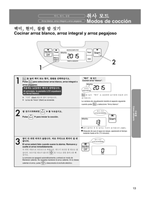Page 1313
사용전
Antes de usarlo
사용법
Cómo utilizarlo
문제가 있을 경우Cuando tenga problemas
1 2
취사 모드
Modos de cocción백미, 현미, 찹쌀
1
 을 눌러 백미 또는 현미, 찹쌀을 선택하십시오.
Pulse 
 para seleccionar arroz blanco, arroz integral o 
arroz pegajoso.
처음에는 LCD에서 백미가 깜박입니다.
Al principio, la pantalla LCD arpadeará 
en Arroz blanco.
w 
“시작”(Start) 램프에 불이 들어옵니다.
w  La luz de “Inicio” (Start) se enciende.
“백미” 밥 짓기
Cocinar arroz “blanco”.
 를 눌러 “백미”로 설정하면 표시창에 다음과 같이 
표시됩니다.
La ventana de visualización tendrá el aspecto siguiente 
cuando pulse...