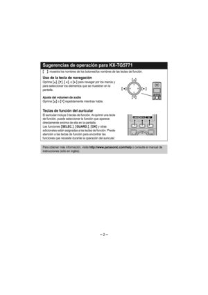 Page 2– 2 –
Sugerencias de operación para KX-TG5771
{}: muestra los nombres de los botones/los nombres de las teclas de función.
Uso de la tecla de navegación
Oprima {^}, {V}, {} para navegar por los menús y 
para seleccionar los elementos que se muestran en la 
pantalla.
Ajuste del volumen de audio
Oprima {^} o {V} repetidamente mientras habla.
Teclas de función del auricular
El auricular incluye 3 teclas de función. Al oprimir una tecla 
de función, puede seleccionar la función que aparece 
directamente...