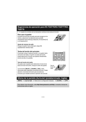 Page 3– 3 –
Sugerencias de operación para KX-TG5776/KX-TG5777/KX-
TG5779
{}: muestra los nombres de los botones/los nombres de las teclas de función.
Para usar el joystick
El joystick del auricular se puede usar para navegar por los 
menús y seleccionar los elementos de la pantalla 
empujándolo hacia arriba 
{^}, abajo {V}, a la izquierda {}.
Ajuste del volumen de audio
Empuje el joystick hacia arriba {^} o abajo {V} 
repetidamente mientras habla.
Teclas de función del auriculars
El auricular incluye 2 teclas...