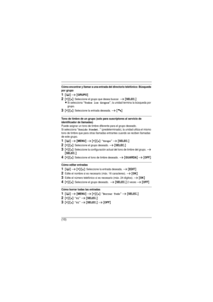 Page 10(10)
Cómo encontrar y llamar a una entrada del directorio telefónico: Búsqueda 
por grupo
1{C} i {GRUPO}
2{V}/{^}: Seleccione el grupo que desea buscar. i {SELEC.}
L
Si selecciona “Todos los Grupos”, la unidad termina la búsqueda por 
grupo.
3{V}/{^}: Seleccione la entrada deseada. i {C}
Tono de timbre de un grupo (solo para suscriptores al servicio de 
identificador de llamadas)
Puede asignar un tono de timbre diferente para el grupo deseado. 
Si selecciona 
“Sonido Predet.” (predeterminado), la unidad...