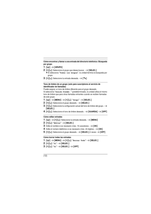 Page 12(12)
Cómo encontrar y llamar a una entrada del directorio telefónico: Búsqueda 
por grupo
1{C} i {GRUPO}
2{V}/{^}: Seleccione el grupo que desea buscar. i {SELEC.}
L
Si selecciona “Todos los Grupos”, la unidad termina la búsqueda por 
grupo.
3{V}/{^}: Seleccione la entrada deseada. i {C}
Tono de timbre de un grupo (solo para suscriptores al servicio de 
identificador de llamadas)
Puede asignar un tono de timbre diferente para el grupo deseado. 
Si selecciona 
“Sonido Predet.” (predeterminado), la unidad...