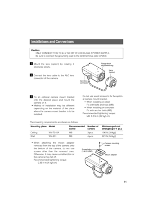 Page 11Mounting place
CeilingModel
WV-7010ARecommended
screw 
M8Number of
screws
3 pcs.Minimum pull-out
strength (per 1 pc.)
196 N {20 kgf}
Wall WV-831 M8 4 pcs.
921 N {94 kgf}
11
Installations and Connections
zMount the lens (option) by rotating it
clockwise slowly.
xConnect the lens cable to the ALC lens
connector of the camera.
Flange-back 
adjustment ring
Lens
(option)
ALC lens 
connector
cFix an optional camera mount bracket
onto the desired place and mount the
camera on it.
• Method of installation may be...