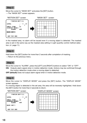 Page 1818
Step 2
Move the cursor to "MASK SET" and press the [SET ] button. 
→ The “MASK SET” screen appears.
In  the  masked  area,  no  alarm  will  be  issued  even  if  a  moving  object  is  detected.  The  masked 
area is set in the same way as the masked area setting in Light quantity control method selec-
tion. (
 page 11)
Step 3
Hold down the [SET ] button for more than 2 seconds after completion of masking.
→ Return to the previous menu. 
Step 4
Move the cursor to "ALARM", press the...