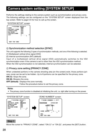 Page 2020
Camera system setting [SYSTEM SETUP] 
Performs the settings relating to the camera system such as synchronization and privacy zone. 
The  following  settings  can  be  configured  on  the  "SYSTEM  SETUP"  screen  displayed  from  the 
top screen. Refer to page 5-6 for how to call up the screen. 
“SYSTEM SETUP” screen
    **SYSTEM SETUP** 
SYNC          INT
PRIVACY ZONE  OFF
STABILIZER    OFF
EL-ZOOM       OFF
UPSIDE-DOWN   OFF
  -     +
LDC           I......  0
 RET TOP END
@ Synchronization...